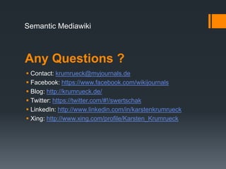 Semantic Mediawiki



Any Questions ?
 Contact: krumrueck@myjournals.de
 Facebook: https://www.facebook.com/wikijournals
 Blog: http://krumrueck.de/
 Twitter: https://twitter.com/#!/swertschak
 LinkedIn: http://www.linkedin.com/in/karstenkrumrueck
 Xing: http://www.xing.com/profile/Karsten_Krumrueck
 