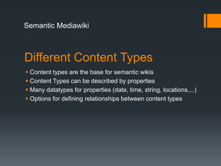 Semantic Mediawiki



Different Content Types
 Content types are the base for semantic wikis
 Content Types can be described by properties
 Many datatypes for properties (date, time, string, locations,...)
 Options for defining relationships between content types
 
