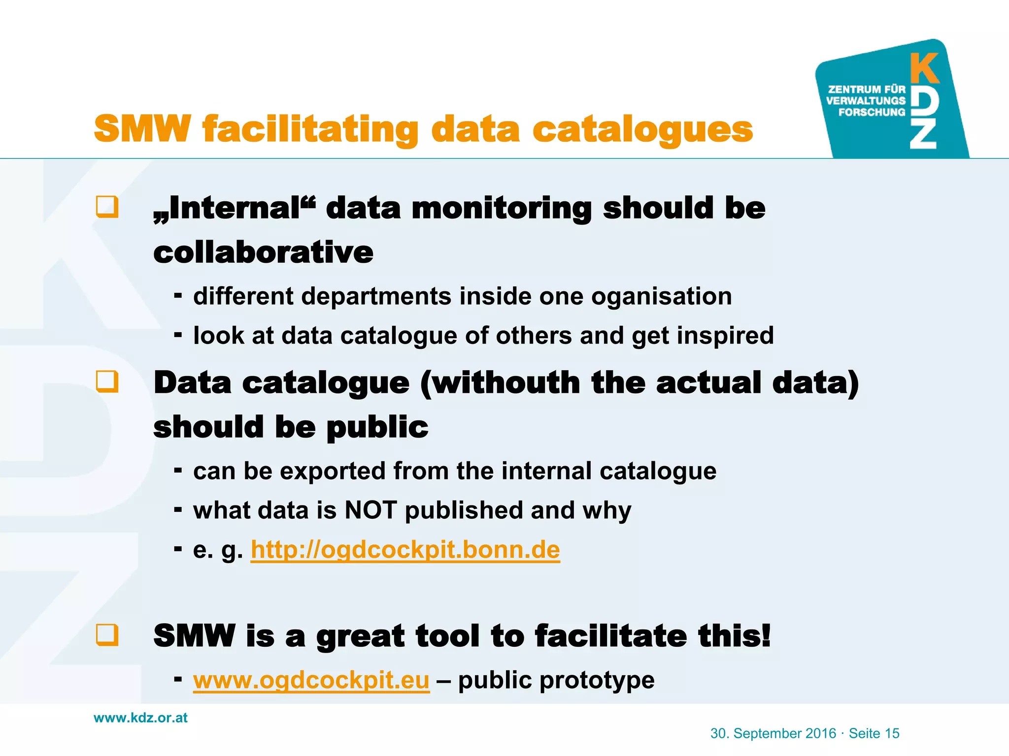 www.kdz.or.at
SMW facilitating data catalogues
 „Internal“ data monitoring should be
collaborative
 different departments inside one oganisation
 look at data catalogue of others and get inspired
 Data catalogue (withouth the actual data)
should be public
 can be exported from the internal catalogue
 what data is NOT published and why
 e. g. http://ogdcockpit.bonn.de
 SMW is a great tool to facilitate this!
 www.ogdcockpit.eu – public prototype
30. September 2016 · Seite 15
 