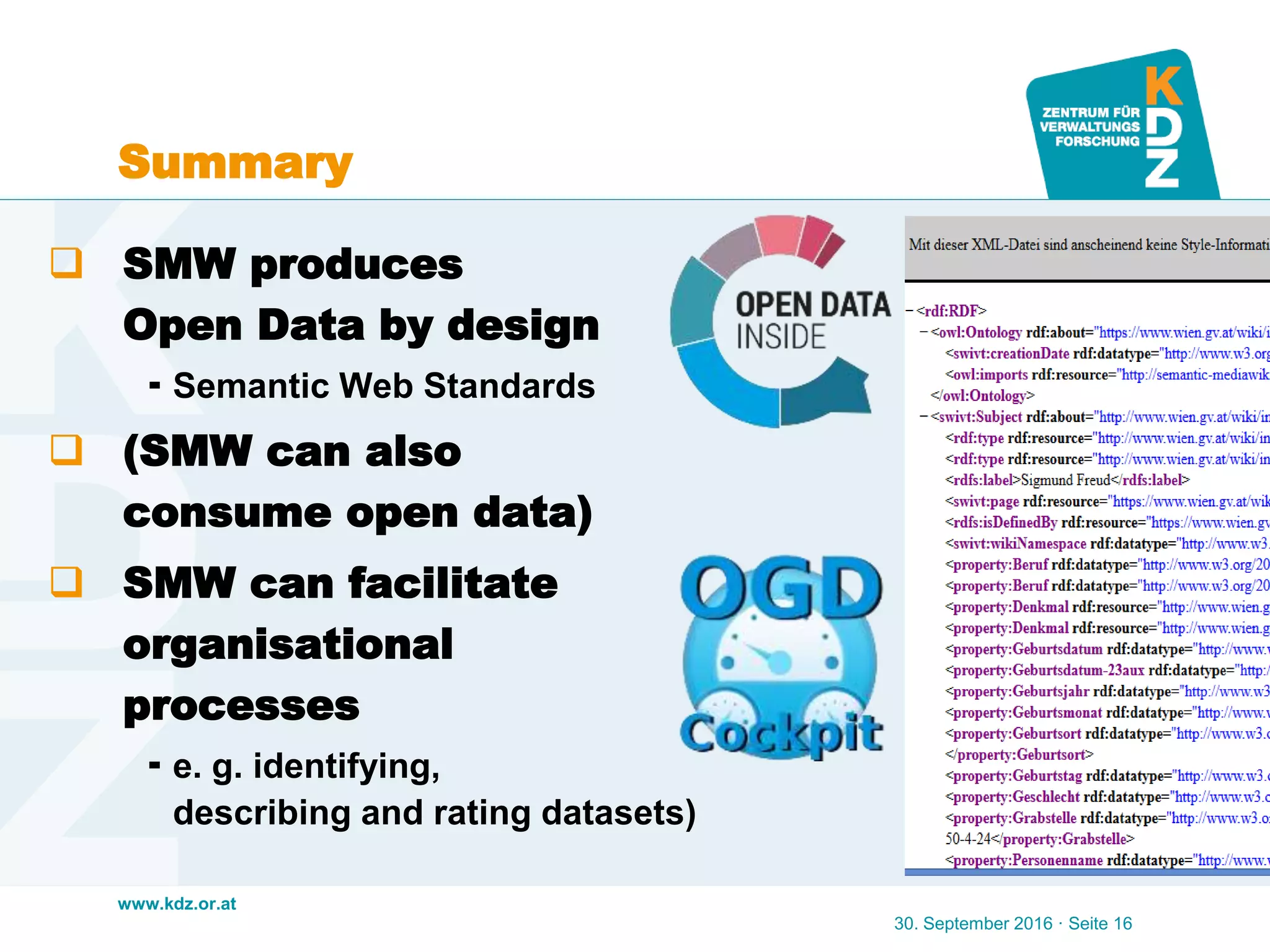 www.kdz.or.at
Summary
30. September 2016 · Seite 16
 SMW produces
Open Data by design
 Semantic Web Standards
 (SMW can also
consume open data)
 SMW can facilitate
organisational
processes
 e. g. identifying,
describing and rating datasets)
 
