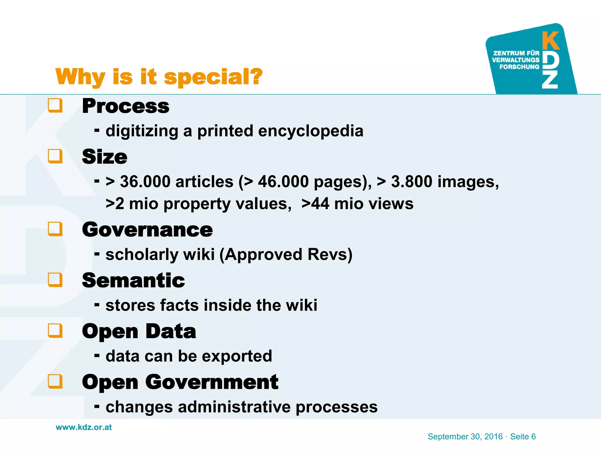 www.kdz.or.at
Why is it special?
 Process
 digitizing a printed encyclopedia
 Size
 > 36.000 articles (> 46.000 pages), > 3.800 images,
>2 mio property values, >44 mio views
 Governance
 scholarly wiki (Approved Revs)
 Semantic
 stores facts inside the wiki
 Open Data
 data can be exported
 Open Government
 changes administrative processes
September 30, 2016 · Seite 6
 