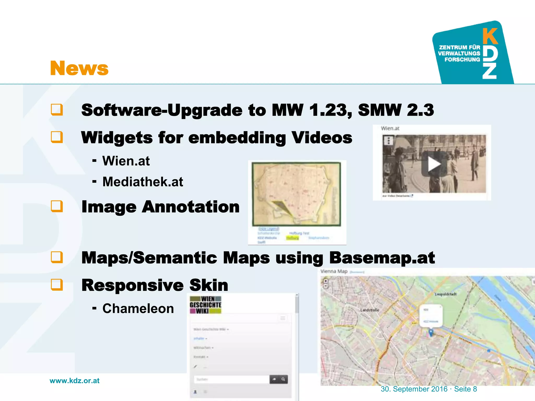www.kdz.or.at
News
 Software-Upgrade to MW 1.23, SMW 2.3
 Widgets for embedding Videos
 Wien.at
 Mediathek.at
 Image Annotation
 Maps/Semantic Maps using Basemap.at
 Responsive Skin
 Chameleon
30. September 2016 · Seite 8
 