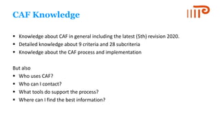 CAF Knowledge
 Knowledge about CAF in general including the latest (5th) revision 2020.
 Detailed knowledge about 9 crit...