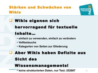 Stärken und Schwächen von Wikis Wikis eigenen sich hervorragend für textuelle Inhalte… einfach zu verwenden, einfach zu verändern Volltextsuche Kategorien von Seiten zur Gliederung Aber Wikis haben Defizite aus Sicht des Wissensmanagements! keine strukturierten Daten, nur Text: 252867 keine Beziehungen, nur Links: Graz -> UNESCO keine Abfrage von Daten 