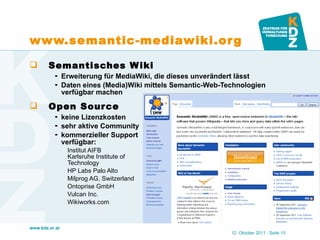 www.semantic-mediawiki.org  Semantisches Wiki Erweiterung für MediaWiki, die dieses unverändert lässt Daten eines (Media)Wiki mittels Semantic-Web-Technologien verfügbar machen Open Source keine Lizenzkosten sehr aktive Community kommerzieller Support  verfügbar: Institut AIFB  Karlsruhe Institute of  Technology  HP Labs Palo Alto  Milprog AG, Switzerland  Ontoprise GmbH  Vulcan Inc.  Wikiworks.com 12. Oktober 2011   · Seite  
