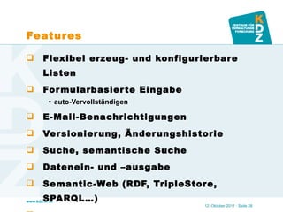 Features Flexibel erzeug- und konfigurierbare Listen Formularbasierte Eingabe auto-Vervollständigen E-Mail-Benachrichtigungen Versionierung, Änderungshistorie Suche, semantische Suche Datenein- und –ausgabe Semantic-Web (RDF, TripleStore, SPARQL…) … . 12. Oktober 2011   · Seite  