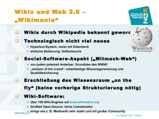 Wikis und Web 2.0 – „Wikimania“ Wikis durch Wikipedia bekannt geworden Technologisch nicht viel neues Hypertext-System, meist mit Datenbank einfache Bedienung, Volltextsuche Social-Software-Aspekt („Mitmach-Web“) von jedem jederzeit änderbar: Grundidee des WWW! „ wisdom of the crowd“: arbeitsteilige Wissensgenerierung und Qualitätssicherung Erschließung des Wissensraum „on the fly“ (keine vorherige Strukturierung nötig) Wiki-Software:  über 100 Wiki-Engines auf  www.wikimatrix.org   Großteil Open-Source: keine Lizenzkosten einige wie z. B: Mediawiki sehr stabil und mit großer Community 12. Oktober 2011   · Seite  