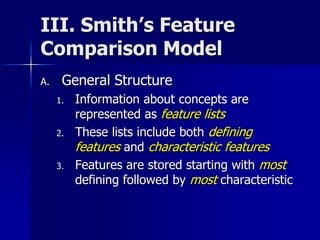 III. Smith’s Feature
Comparison Model
A. General Structure
1. Information about concepts are
represented as feature lists
2. These lists include both defining
features and characteristic features
3. Features are stored starting with most
defining followed by most characteristic
 