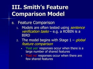 III. Smith’s Feature
Comparison Model
B. Feature Comparison
1. Models are often tested using sentence
verification tasks – e.g. a ROBIN is a
BIRD
2. The model begins with Stage 1 – global
feature comparison
• ‘Fast yes’ responses occur when there is a
large number of shared features
• ‘Fast no’ responses occur when there are
few shared features
 