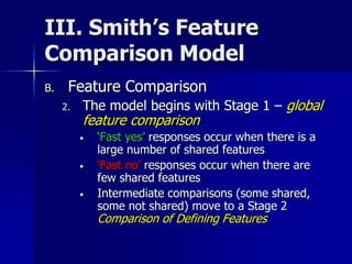 III. Smith’s Feature
Comparison Model
B. Feature Comparison
2. The model begins with Stage 1 – global
feature comparison
• ‘Fast yes’ responses occur when there is a
large number of shared features
• ‘Fast no’ responses occur when there are
few shared features
• Intermediate comparisons (some shared,
some not shared) move to a Stage 2
Comparison of Defining Features
 