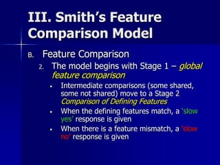 III. Smith’s Feature
Comparison Model
B. Feature Comparison
2. The model begins with Stage 1 – global
feature comparison
• Intermediate comparisons (some shared,
some not shared) move to a Stage 2
Comparison of Defining Features
• When the defining features match, a ‘slow
yes’ response is given
• When there is a feature mismatch, a ‘slow
no’ response is given
 