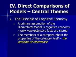IV. Direct Comparisons of
Models – Central Themes
A. The Principle of Cognitive Economy
1. A primary assumption of the
Hierarchical Model is cognitive economy
– only non-redundant facts are stored
2. The members of a category inherit the
properties of the category itself – the
principle of inheritance
 
