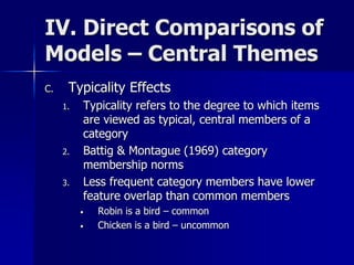 IV. Direct Comparisons of
Models – Central Themes
C. Typicality Effects
1. Typicality refers to the degree to which items
are viewed as typical, central members of a
category
2. Battig & Montague (1969) category
membership norms
3. Less frequent category members have lower
feature overlap than common members
• Robin is a bird – common
• Chicken is a bird – uncommon
 
