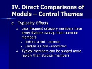 IV. Direct Comparisons of
Models – Central Themes
C. Typicality Effects
3. Less frequent category members have
lower feature overlap than common
members
• Robin is a bird – common
• Chicken is a bird – uncommon
4. Typical members can be judged more
rapidly than atypical members
 