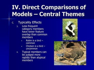IV. Direct Comparisons of
Models – Central Themes
C. Typicality Effects
3. Less frequent
category members
have lower feature
overlap than common
members
• Robin is a bird –
common
• Chicken is a bird –
uncommon
4. Typical members can
be judged more
rapidly than atypical
members
 