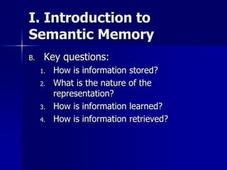 I. Introduction to
Semantic Memory
B. Key questions:
1. How is information stored?
2. What is the nature of the
representation?
3. How is information learned?
4. How is information retrieved?
 