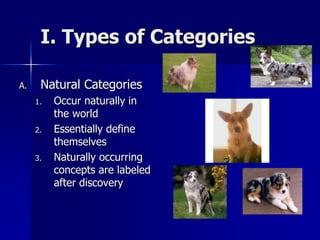 I. Types of Categories
A. Natural Categories
1. Occur naturally in
the world
2. Essentially define
themselves
3. Naturally occurring
concepts are labeled
after discovery
 