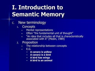 I. Introduction to
Semantic Memory
C. New terminology
1. Concepts
• Mental representations
• Often “the fundamental unit of thought”
• “An idea that includes all that is characteristically
associated with it” (Medin, 1989)
2. Proposition
• The relationship between concepts
• E.G.
– A canary is yellow
– A canary is a bird
– A bird has wings
– A bird is an animal
 