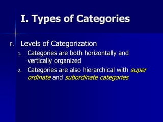 I. Types of Categories
F. Levels of Categorization
1. Categories are both horizontally and
vertically organized
2. Categories are also hierarchical with super
ordinate and subordinate categories
 