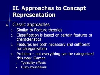 II. Approaches to Concept
Representation
A. Classic approaches
1. Similar to Feature theories
2. Classification is based on certain features or
characteristics
3. Features are both necessary and sufficient
for categorization
4. Problem – not everything can be categorized
this way: Games
• Typicality effects
• Fuzzy boundaries
 