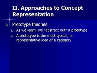 II. Approaches to Concept
Representation
B. Prototype theories
1. As we learn, we “abstract out” a prototype
2. A prototype is the most typical, or
representative idea of a category
 