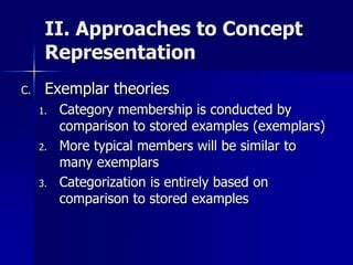 II. Approaches to Concept
Representation
C. Exemplar theories
1. Category membership is conducted by
comparison to stored examples (exemplars)
2. More typical members will be similar to
many exemplars
3. Categorization is entirely based on
comparison to stored examples
 