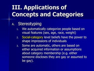 III. Applications of
Concepts and Categories
A. Stereotyping
1. We automatically categorize people based on
visual features (sex, age, race, weight)
2. Social-category level beliefs have the power to
shape impressions of individuals
3. Some are automatic, others are based on
either acquired information or assumptions
about category membership (e.g. either
someone discloses they are gay or assumed to
be gay).
 
