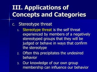 III. Applications of
Concepts and Categories
C. Stereotype threat
1. Stereotype threat is the self threat
experienced by members of a negatively
stereotyped groups that they will be
judged or behave in ways that confirm
the stereotype
2. Often this precipitates the undesired
behavior
3. Our knowledge of our own group
membership can influence our behavior
 