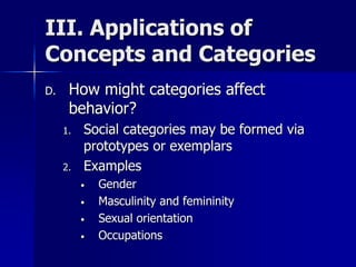 III. Applications of
Concepts and Categories
D. How might categories affect
behavior?
1. Social categories may be formed via
prototypes or exemplars
2. Examples
• Gender
• Masculinity and femininity
• Sexual orientation
• Occupations
 
