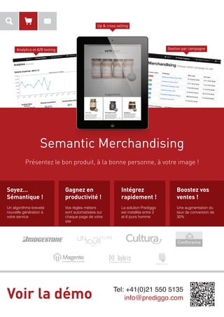 Up & cross selling

Gestion par campagne

Analytics et A/B testing

Semantic Merchandising
Présentez le bon produit, à la bonne personne, à votre image !

Soyez…
Sémantique !

Gagnez en
productivité !

Intégrez
rapidement !

Boostez vos
ventes !

Un algorithme breveté
nouvelle génération à
votre service

Vos règles métiers
sont automatisées sur
chaque page de votre
site

La solution Prediggo
est installée entre 2
et 6 jours homme

Une augmentation du
taux de conversion de
30%

Voir la démo

Tel: +41(0)21 550 5135
info@prediggo.com

 