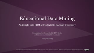 Except where otherwise noted, content of this work is licensed under a Creative Commons Attribution-NonCommercial 4.0 International License.
Educational Data Mining
An insight into EDM at Muğla Sıtkı Koçman University
Presentation by Steven Strehl, HTW Berlin
E-Mail: steven.strehl@htw-berlin.de
June 30th, 2014
 