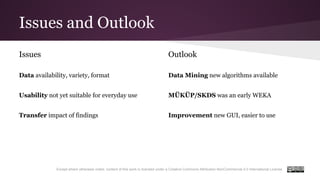 Issues and Outlook
Except where otherwise noted, content of this work is licensed under a Creative Commons Attribution-NonCommercial 4.0 International License.
Issues
Data availability, variety, format
Usability not yet suitable for everyday use
Transfer impact of findings
Outlook
Data Mining new algorithms available
MÜKÜP/SKDS was an early WEKA
Improvement new GUI, easier to use
 