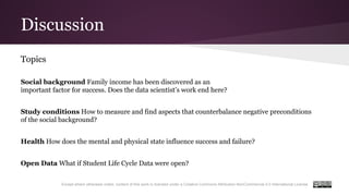 Discussion
Except where otherwise noted, content of this work is licensed under a Creative Commons Attribution-NonCommercial 4.0 International License.
Topics
Social background Family income has been discovered as an
important factor for success. Does the data scientist’s work end here?
Study conditions How to measure and find aspects that counterbalance negative preconditions
of the social background?
Health How does the mental and physical state influence success and failure?
Open Data What if Student Life Cycle Data were open?
 