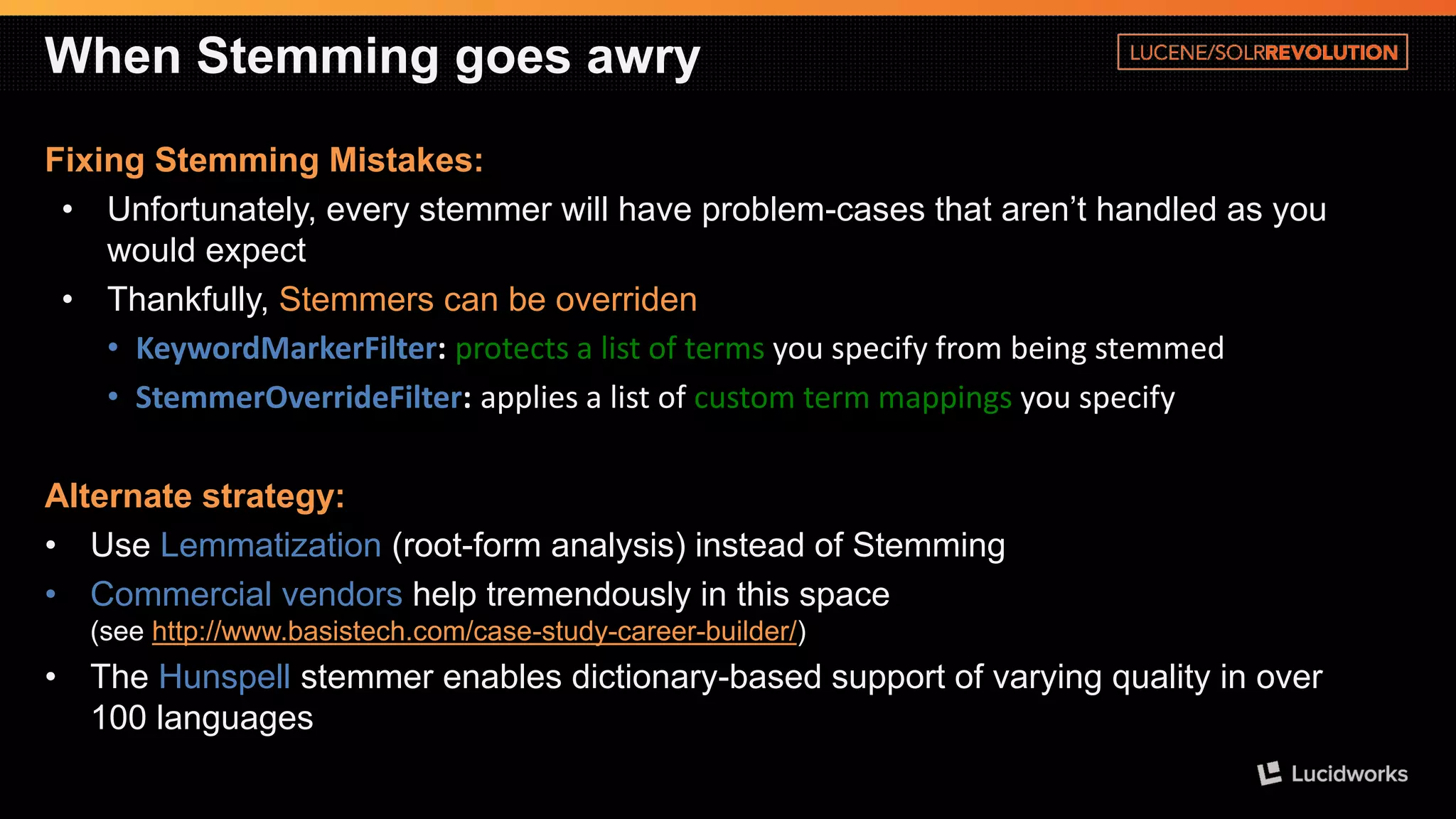 When Stemming goes awry 
Fixing Stemming Mistakes: 
•Unfortunately, every stemmer will have problem-cases that aren’t handled as you would expect 
•Thankfully, Stemmers can be overriden 
•KeywordMarkerFilter: protects a list of terms you specify from being stemmed 
•StemmerOverrideFilter: applies a list of custom term mappings you specify 
Alternate strategy: 
•Use Lemmatization(root-form analysis) instead of Stemming 
•Commercial vendorshelp tremendously in this space(see http://www.basistech.com/case-study-career-builder/) 
•The Hunspellstemmer enables dictionary-based support of varying quality in over 100 languages  