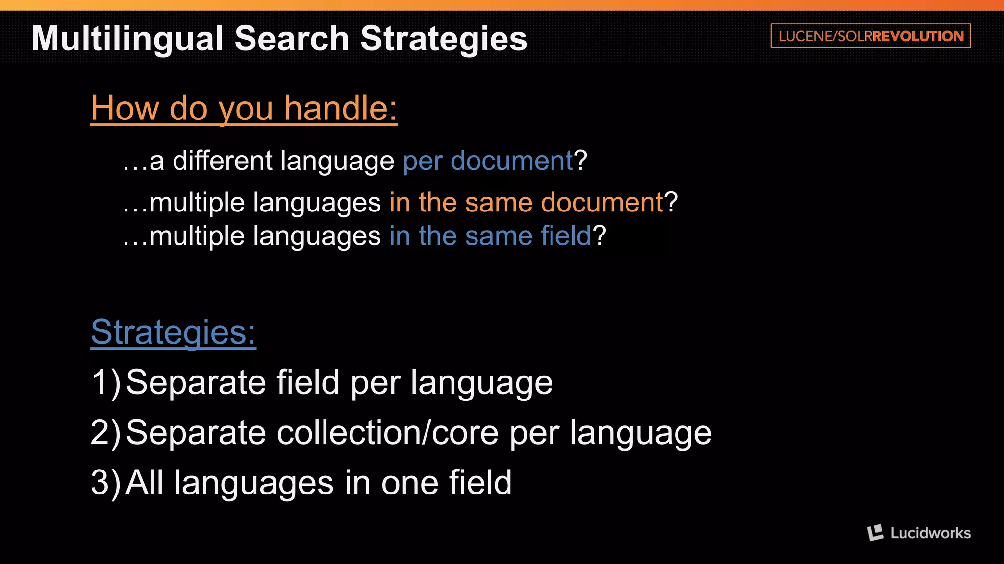 Multilingual Search Strategies 
How do you handle: 
…a different language per document? 
…multiple languages in the same document? …multiple languages in the same field? 
Strategies: 
1)Separate field per language 
2)Separate collection/core per language 
3)All languages in one field  