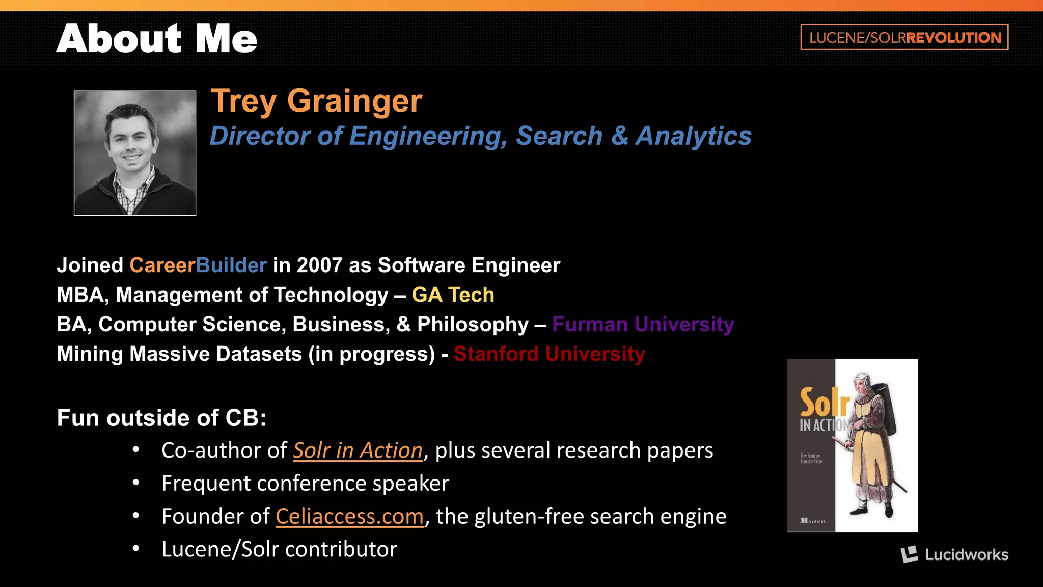 About Me 
Trey Grainger 
Director of Engineering, Search & Analytics 
Joined CareerBuilderin 2007 as Software Engineer 
MBA, Management of Technology –GA Tech 
BA, Computer Science, Business, & Philosophy –Furman University 
Mining Massive Datasets (in progress) -Stanford University 
Fun outside of CB: 
•Co-author of Solr in Action, plus several research papers 
•Frequent conference speaker 
•Founder of Celiaccess.com, the gluten-free search engine 
•Lucene/Solrcontributor  