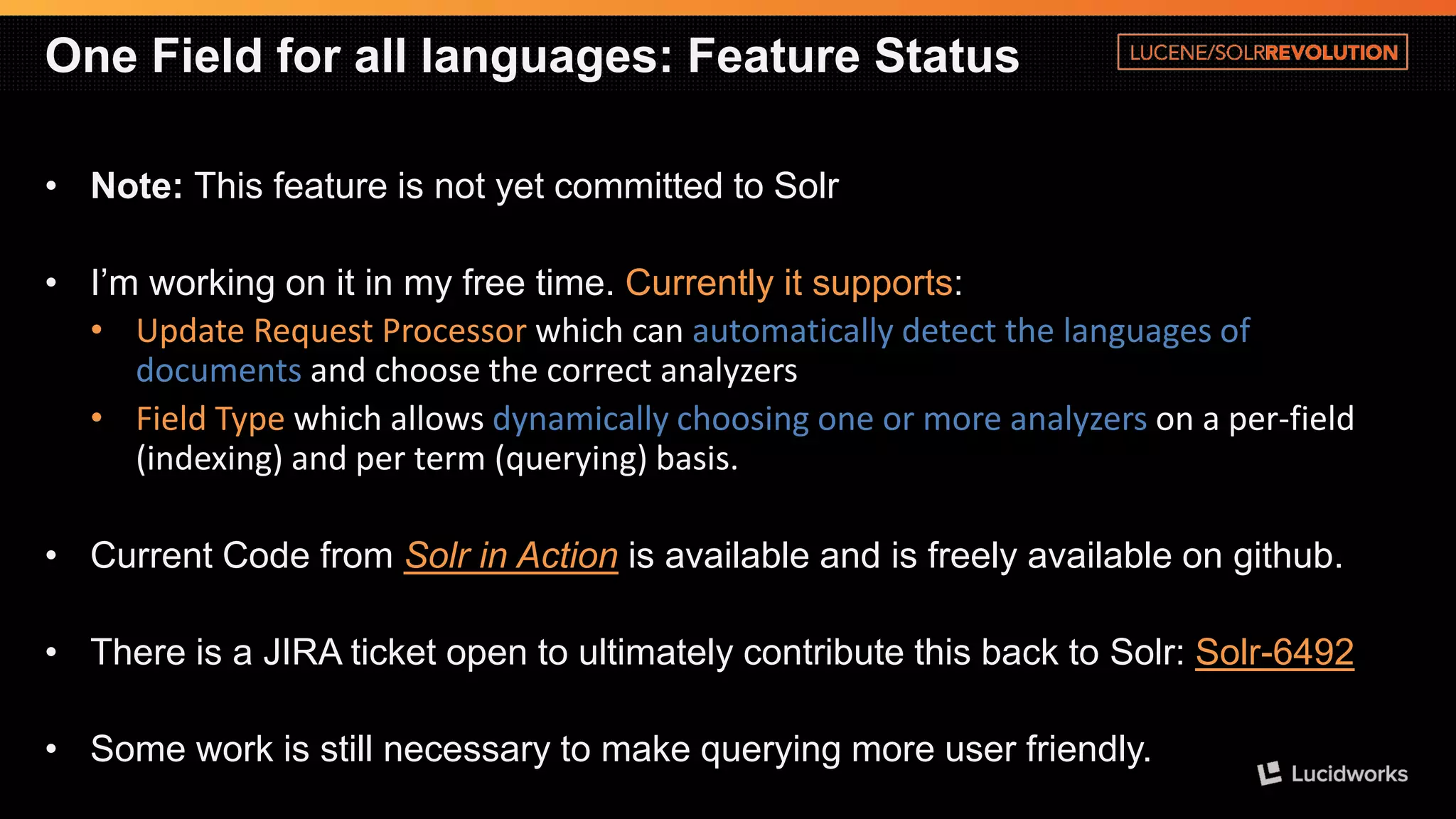 One Field for all languages: Feature Status 
•Note: This feature is not yet committed to Solr 
•I’m working on it in my free time. Currently it supports: 
•Update Request Processorwhich canautomatically detect the languages of documentsand choose the correct analyzers 
•Field Type which allows dynamically choosing one or more analyzers on a per-field (indexing) and per term (querying) basis. 
•Current Code from Solr in Actionis available and is freely available on github. 
•There is a JIRA ticket open to ultimately contribute this back to Solr: Solr-6492 
•Some work is still necessary to make querying more user friendly.  