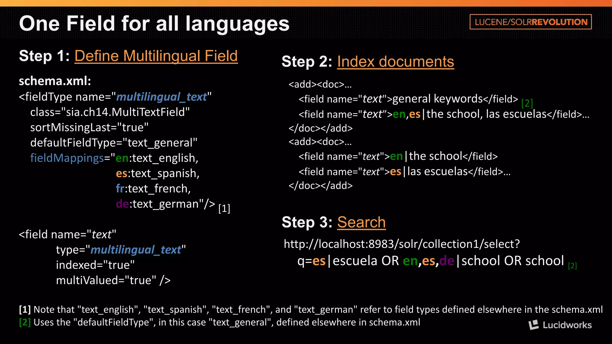 One Field for all languages 
Step 1: Define Multilingual Field 
schema.xml: 
<fieldTypename="multilingual_text" class="sia.ch14.MultiTextField" 
sortMissingLast="true" defaultFieldType="text_general" 
fieldMappings="en:text_english, 
es:text_spanish, 
fr:text_french, 
de:text_german"/>[1] 
<field name="text" type="multilingual_text" indexed="true" multiValued="true" /> 
[1]Note that "text_english", "text_spanish", "text_french", and "text_german" refer to field types defined elsewhere in the schema.xml 
[2]Uses the "defaultFieldType", in this case "text_general", defined elsewhere in schema.xml 
<add><doc>… 
<field name="text">general keywords</field> [2] <field name="text”>en,es|theschool, lasescuelas</field>… </doc></add> <add><doc>… 
<field name="text">en|theschool</field> 
<field name="text">es|lasescuelas</field>… 
</doc></add> 
Step 2: Index documents 
http://localhost:8983/solr/collection1/select? q=es|escuelaOR en,es,de|schoolOR school [2] 
Step 3: Search  
