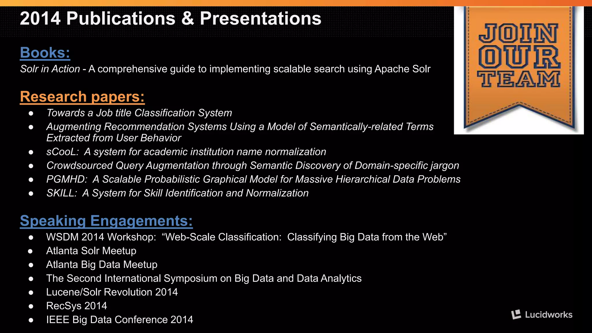 2014 Publications & Presentations 
Books: 
Solrin Action-A comprehensive guide to implementing scalable search using Apache Solr 
Research papers: 
●Towards a Job title Classification System 
●Augmenting Recommendation Systems Using a Model of Semantically-related Terms Extracted from User Behavior 
●sCooL: A system for academic institution name normalization 
●CrowdsourcedQuery Augmentation through Semantic Discovery of Domain-specific jargon 
●PGMHD: A Scalable Probabilistic Graphical Model for Massive Hierarchical Data Problems 
●SKILL: A System for Skill Identification and Normalization 
Speaking Engagements: 
●WSDM 2014 Workshop: “Web-Scale Classification: Classifying Big Data from the Web” 
●Atlanta SolrMeetup 
●Atlanta Big Data Meetup 
●The Second International Symposium on Big Data and Data Analytics 
●Lucene/SolrRevolution 2014 
●RecSys2014 
●IEEE Big Data Conference 2014  