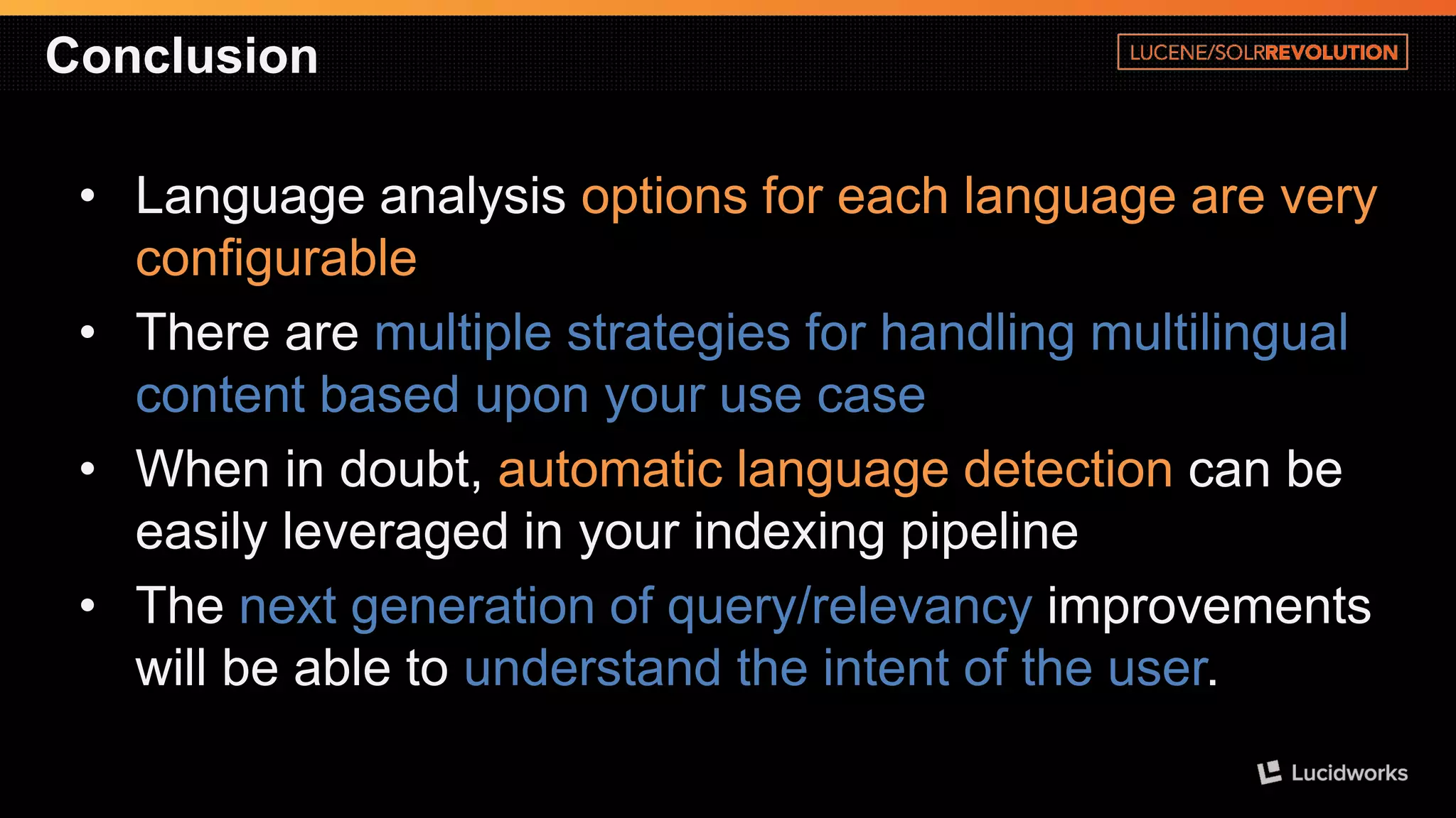 Conclusion 
•Language analysis options for each language are very configurable 
•There are multiple strategies for handling multilingual content based upon your use case 
•When in doubt, automatic language detection can be easily leveraged in your indexing pipeline 
•The next generation of query/relevancy improvements will be able to understand the intent of the user.  
