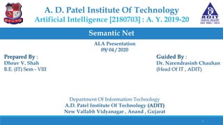 A. D. Patel Institute Of Technology
Artificial Intelligence [2180703] : A. Y. 2019-20
Semantic Net
Prepared By :
Dhruv V. Shah
B.E. (IT) Sem - VIII
Guided By :
Dr. Narendrasinh Chauhan
(Head Of IT , ADIT)
Department Of Information Technology
A.D. Patel Institute Of Technology (ADIT)
New Vallabh Vidyanagar , Anand , Gujarat
1
ALA Presentation
09/ 04 / 2020
 