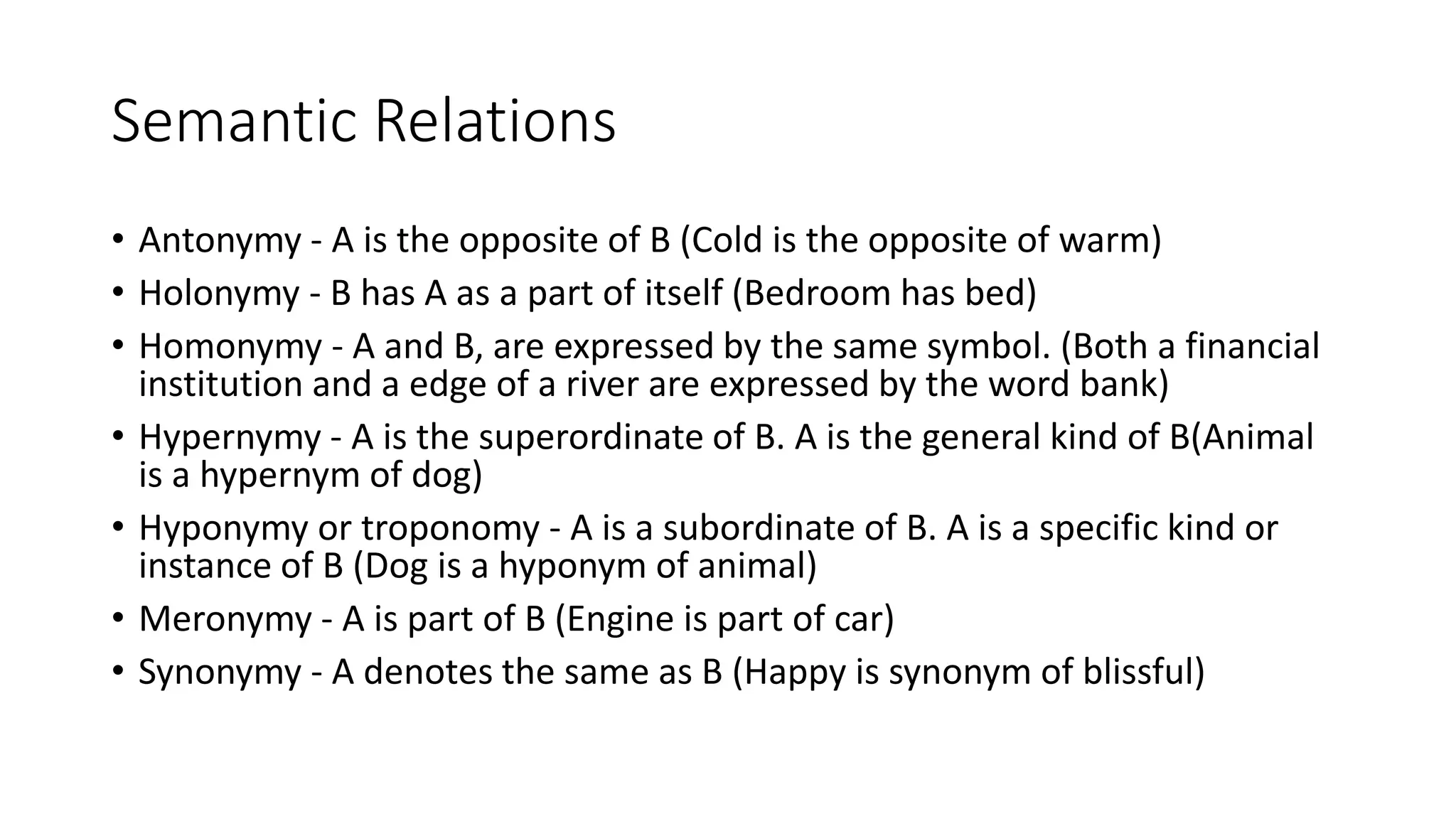 Semantic Relations
• Antonymy - A is the opposite of B (Cold is the opposite of warm)
• Holonymy - B has A as a part of itself (Bedroom has bed)
• Homonymy - A and B, are expressed by the same symbol. (Both a financial
institution and a edge of a river are expressed by the word bank)
• Hypernymy - A is the superordinate of B. A is the general kind of B(Animal
is a hypernym of dog)
• Hyponymy or troponomy - A is a subordinate of B. A is a specific kind or
instance of B (Dog is a hyponym of animal)
• Meronymy - A is part of B (Engine is part of car)
• Synonymy - A denotes the same as B (Happy is synonym of blissful)
 