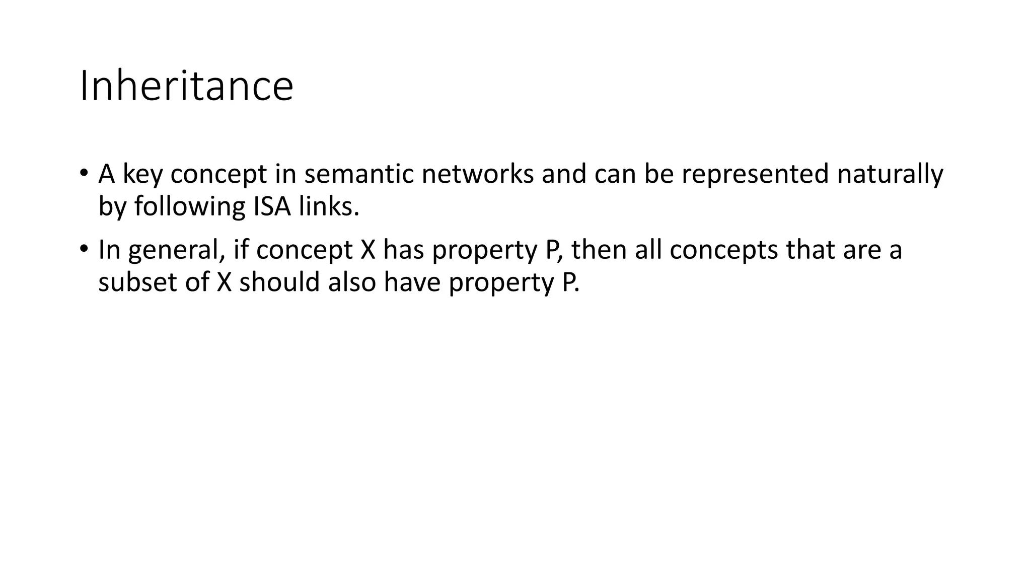 Inheritance
• A key concept in semantic networks and can be represented naturally
by following ISA links.
• In general, if concept X has property P, then all concepts that are a
subset of X should also have property P.
 