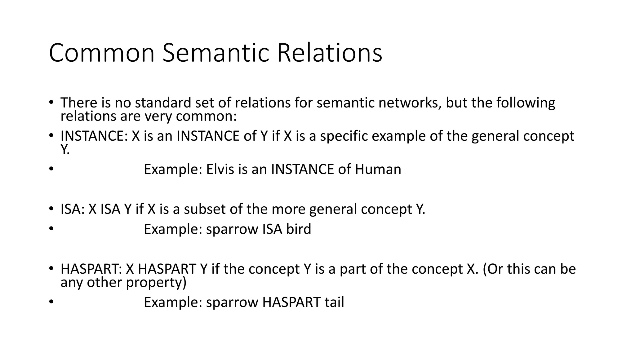 Common Semantic Relations
• There is no standard set of relations for semantic networks, but the following
relations are very common:
• INSTANCE: X is an INSTANCE of Y if X is a specific example of the general concept
Y.
• Example: Elvis is an INSTANCE of Human
• ISA: X ISA Y if X is a subset of the more general concept Y.
• Example: sparrow ISA bird
• HASPART: X HASPART Y if the concept Y is a part of the concept X. (Or this can be
any other property)
• Example: sparrow HASPART tail
 