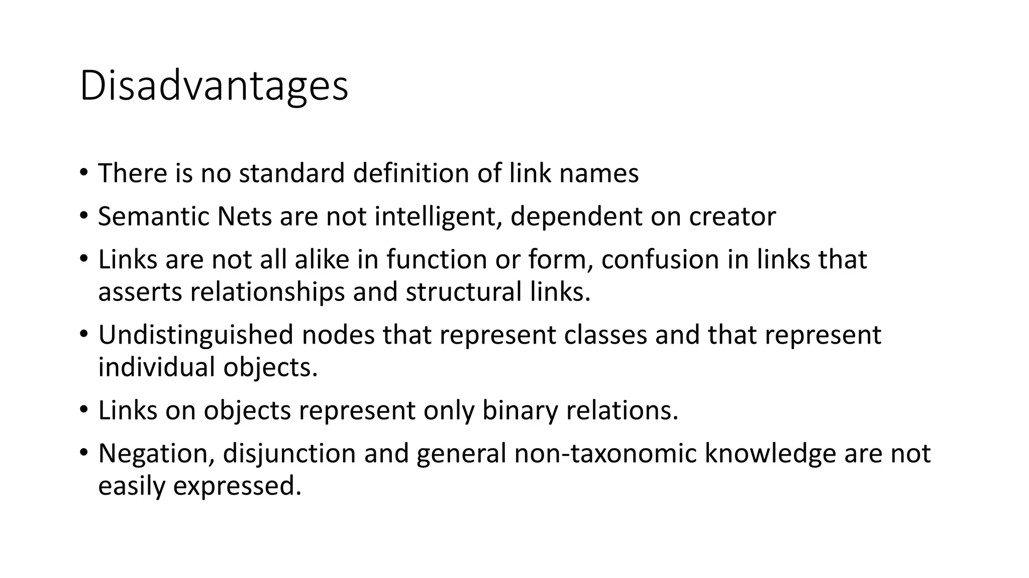 Disadvantages
• There is no standard definition of link names
• Semantic Nets are not intelligent, dependent on creator
• Links are not all alike in function or form, confusion in links that
asserts relationships and structural links.
• Undistinguished nodes that represent classes and that represent
individual objects.
• Links on objects represent only binary relations.
• Negation, disjunction and general non-taxonomic knowledge are not
easily expressed.
 