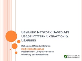 SEMANTIC NETWORK BASED API
USAGE PATTERN EXTRACTION &
LEARNING
Mohammad Masudur Rahman
mor543@mail.usask.ca
Department of Computer Science
University of Saskatchewan

 