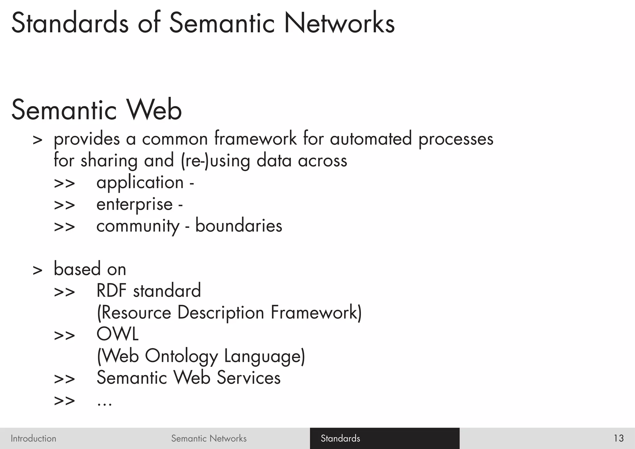 Standards of Semantic Networks


Semantic Web
     > provides a common framework for automated processes
       for sharing and (re-)using data across
       >> application -
       >> enterprise -
       >> community - boundaries

     > based on
       >> RDF standard
            (Resource Description Framework)
       >> OWL
            (Web Ontology Language)
       >> Semantic Web Services
       >> ...
Introduction         Semantic Networks   Standards           13
 