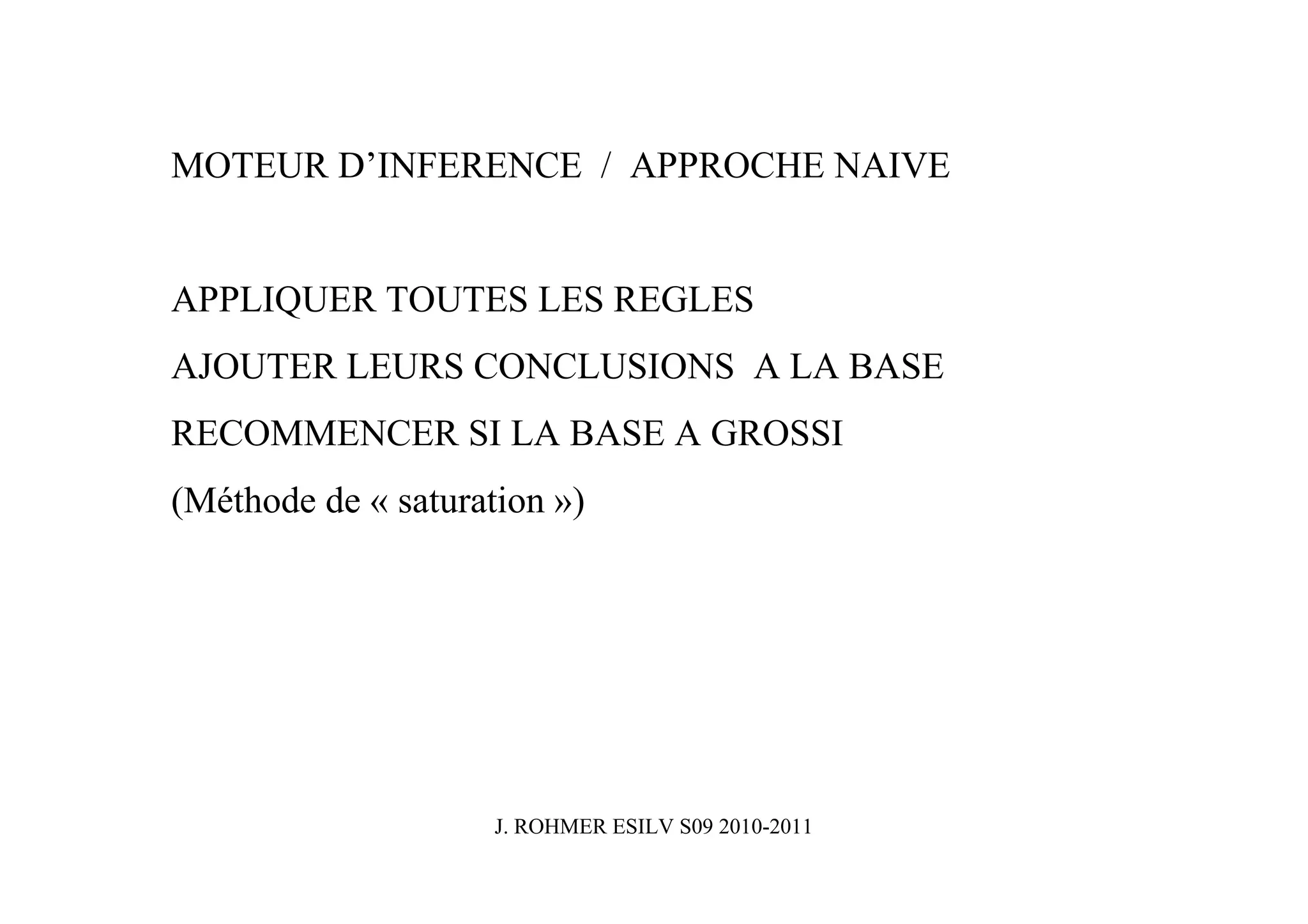 MOTEUR D’INFERENCE / APPROCHE NAIVE


APPLIQUER TOUTES LES REGLES
AJOUTER LEURS CONCLUSIONS A LA BASE
RECOMMENCER SI LA BASE A GROSSI
(Méthode de « saturation »)




                     J. ROHMER ESILV S09 2010-2011
 