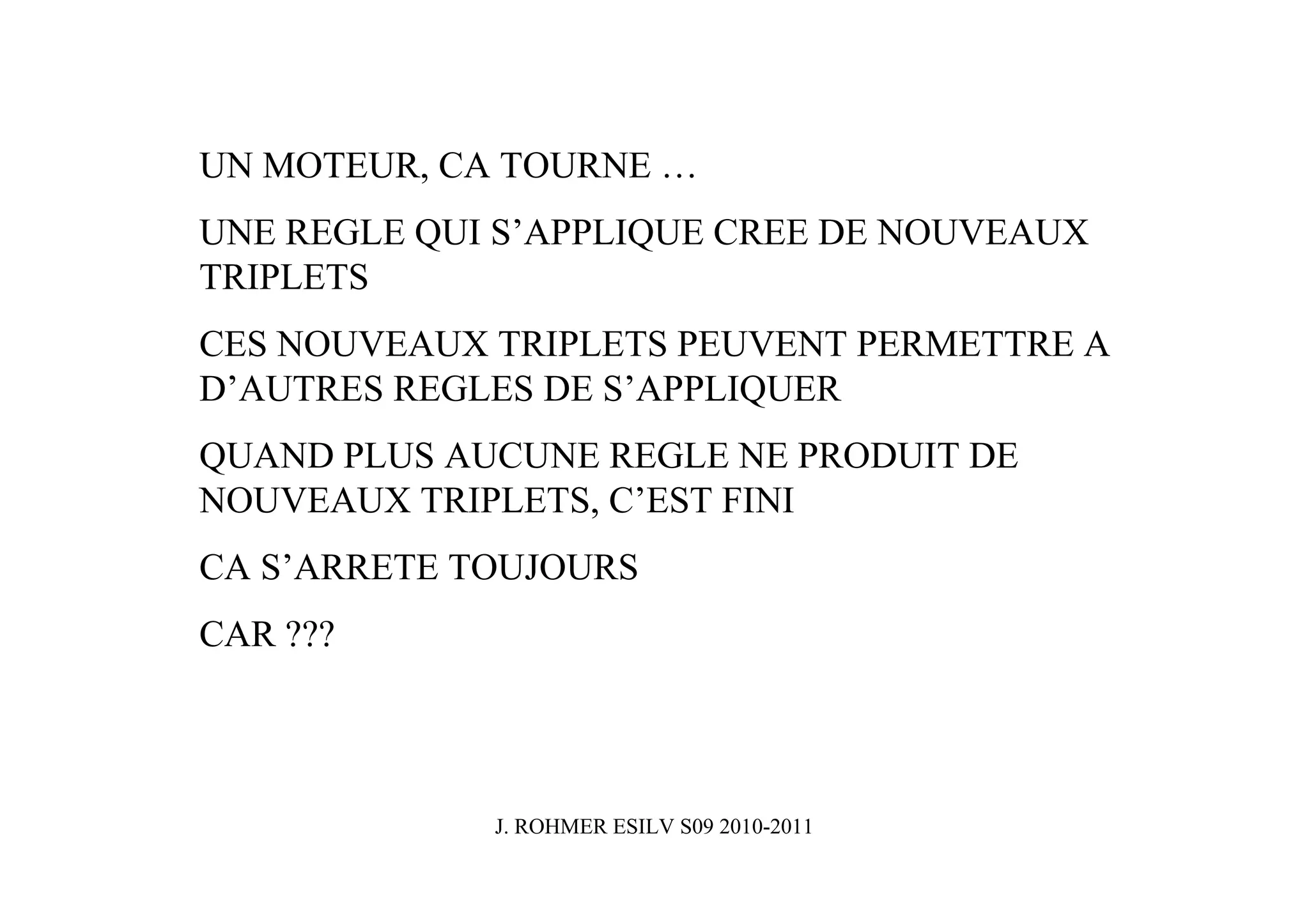 UN MOTEUR, CA TOURNE …
UNE REGLE QUI S’APPLIQUE CREE DE NOUVEAUX
TRIPLETS
CES NOUVEAUX TRIPLETS PEUVENT PERMETTRE A
D’AUTRES REGLES DE S’APPLIQUER
QUAND PLUS AUCUNE REGLE NE PRODUIT DE
NOUVEAUX TRIPLETS, C’EST FINI
CA S’ARRETE TOUJOURS
CAR ???




             J. ROHMER ESILV S09 2010-2011
 