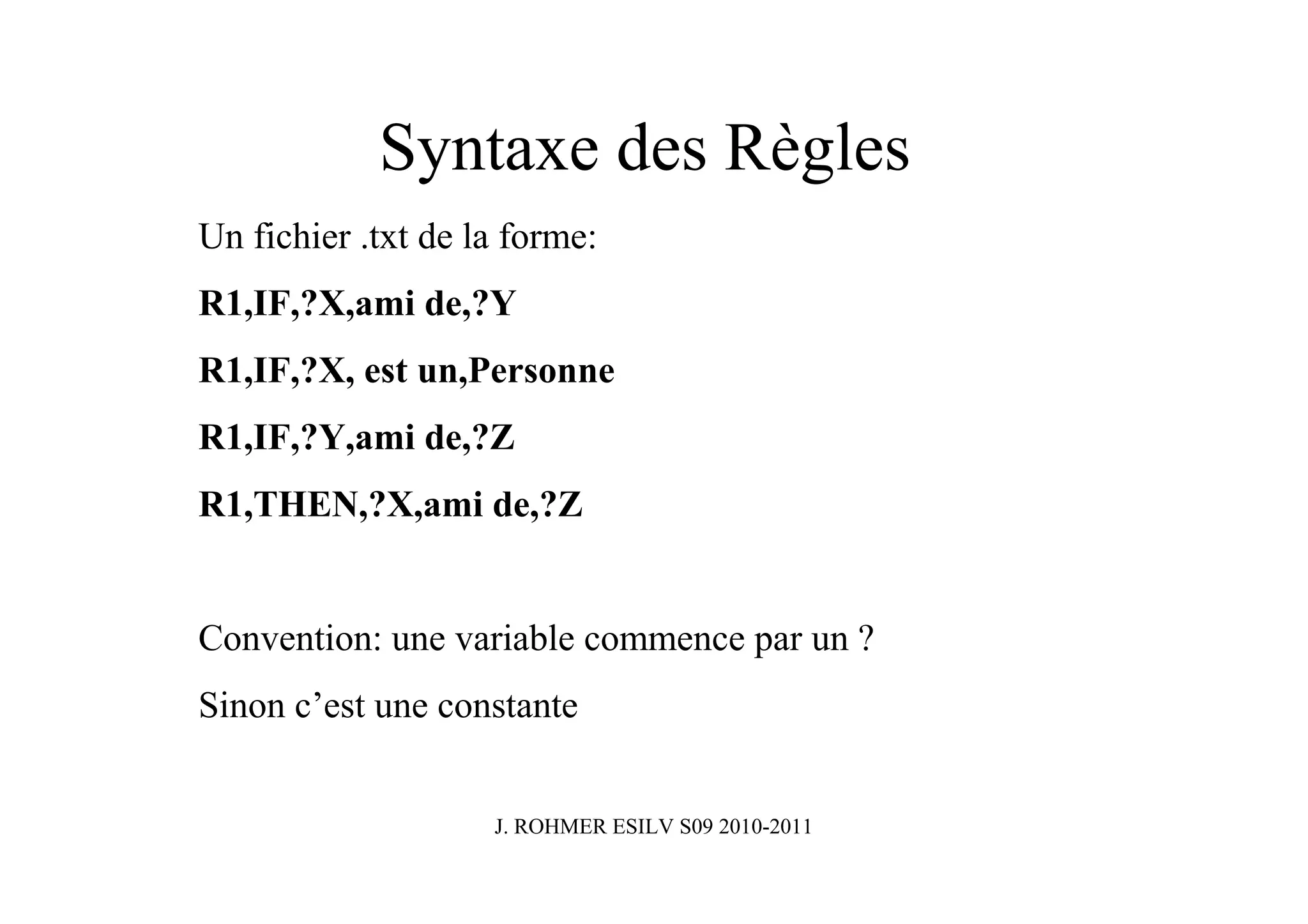 Syntaxe des Règles
Un fichier .txt de la forme:
R1,IF,?X,ami de,?Y
R1,IF,?X, est un,Personne
R1,IF,?Y,ami de,?Z
R1,THEN,?X,ami de,?Z


Convention: une variable commence par un ?
Sinon c’est une constante


                    J. ROHMER ESILV S09 2010-2011
 